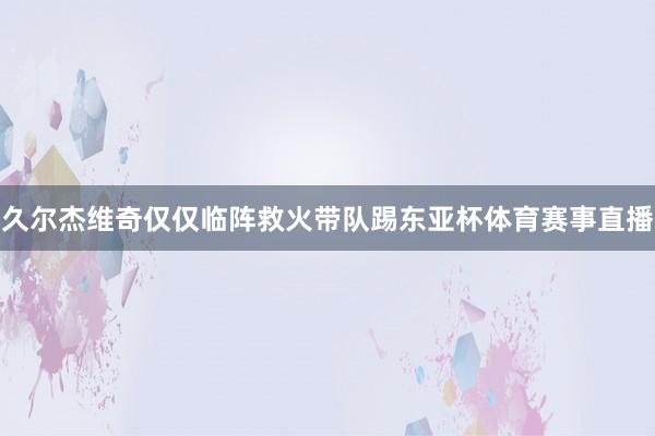 久尔杰维奇仅仅临阵救火带队踢东亚杯体育赛事直播