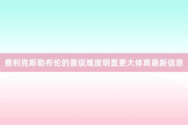 费利克斯勒布伦的晋级难度明显更大体育最新信息