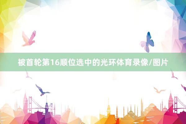 被首轮第16顺位选中的光环体育录像/图片