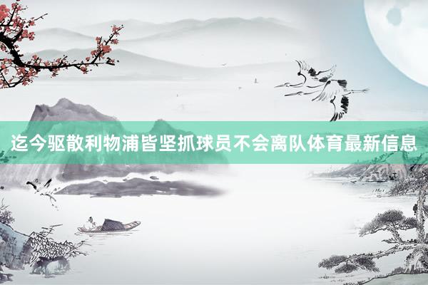 迄今驱散利物浦皆坚抓球员不会离队体育最新信息
