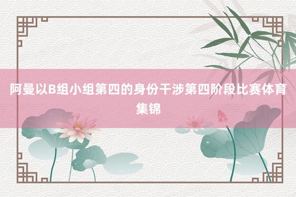 阿曼以B组小组第四的身份干涉第四阶段比赛体育集锦