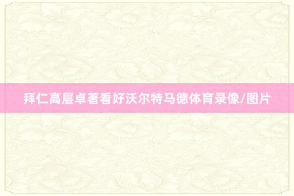 拜仁高层卓著看好沃尔特马德体育录像/图片