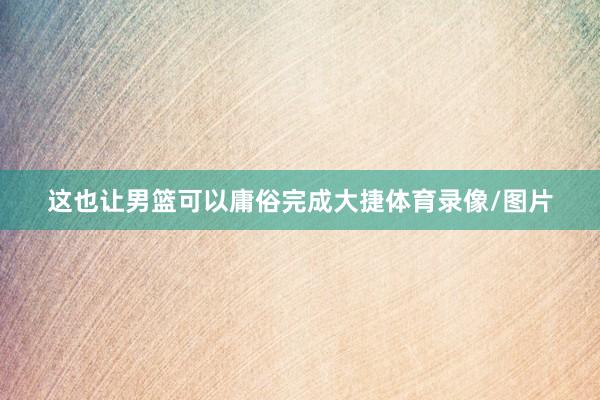 这也让男篮可以庸俗完成大捷体育录像/图片