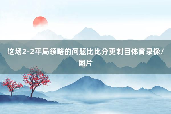 这场2-2平局领略的问题比比分更刺目体育录像/图片