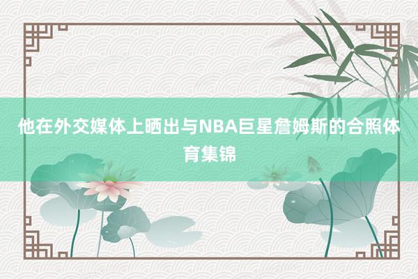 他在外交媒体上晒出与NBA巨星詹姆斯的合照体育集锦