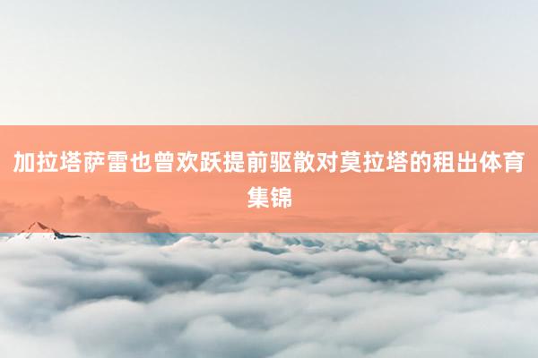 加拉塔萨雷也曾欢跃提前驱散对莫拉塔的租出体育集锦