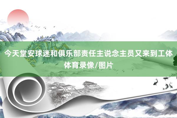 今天堂安球迷和俱乐部责任主说念主员又来到工体体育录像/图片