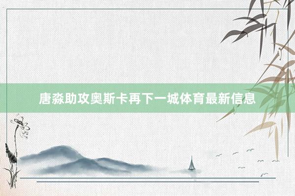 唐淼助攻奥斯卡再下一城体育最新信息