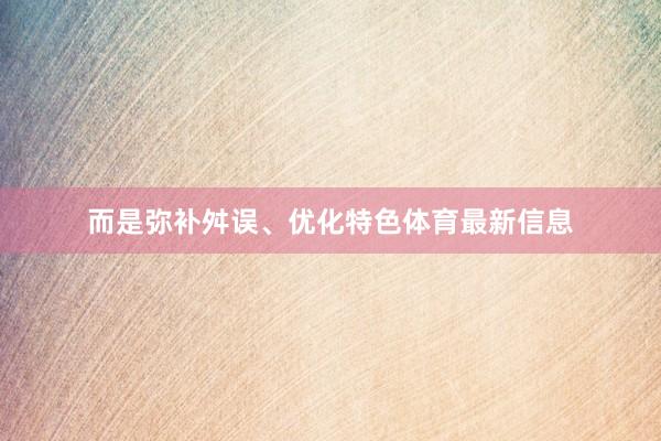而是弥补舛误、优化特色体育最新信息
