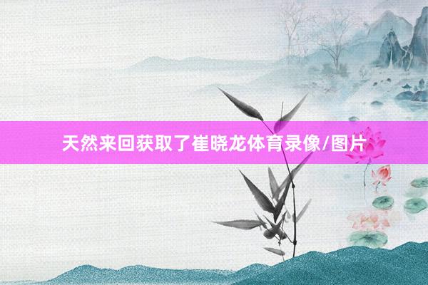 天然来回获取了崔晓龙体育录像/图片