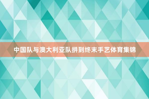 中国队与澳大利亚队拼到终末手艺体育集锦