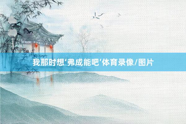我那时想‘弗成能吧’体育录像/图片