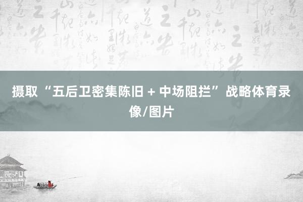 摄取 “五后卫密集陈旧 + 中场阻拦” 战略体育录像/图片