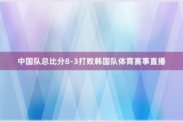 中国队总比分8-3打败韩国队体育赛事直播