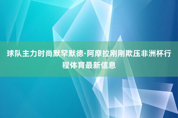 球队主力时尚默罕默德·阿摩拉刚刚欺压非洲杯行程体育最新信息