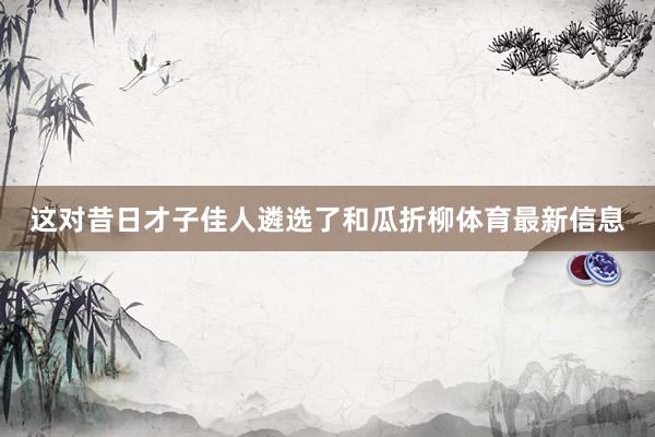 这对昔日才子佳人遴选了和瓜折柳体育最新信息