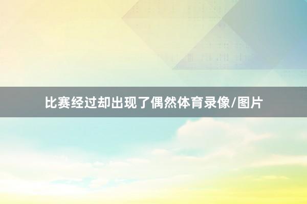 比赛经过却出现了偶然体育录像/图片