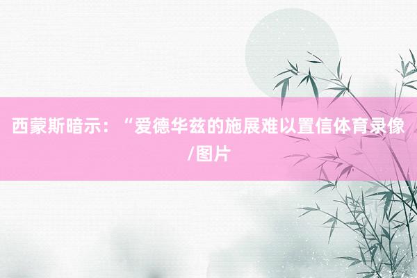 西蒙斯暗示：“爱德华兹的施展难以置信体育录像/图片