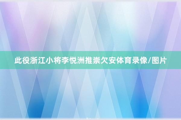此役浙江小将李悦洲推崇欠安体育录像/图片