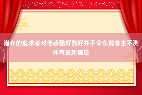 潜在的追求者对他感酷好酷好并不令东说念主不测体育最新信息