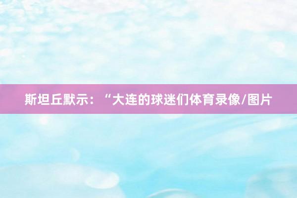 斯坦丘默示：“大连的球迷们体育录像/图片