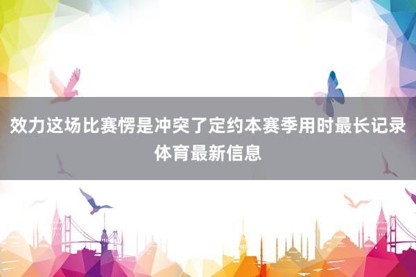 效力这场比赛愣是冲突了定约本赛季用时最长记录体育最新信息