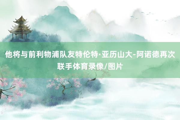 他将与前利物浦队友特伦特·亚历山大-阿诺德再次联手体育录像/