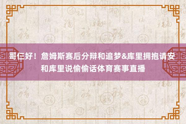哥仨好！詹姆斯赛后分辩和追梦&库里拥抱请安 和库里说