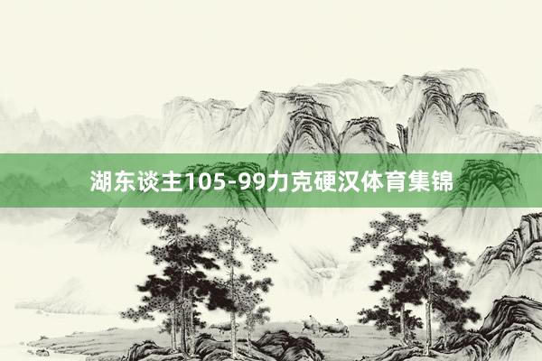 湖东谈主105-99力克硬汉体育集锦