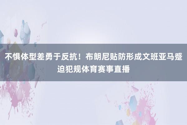 不惧体型差勇于反抗！布朗尼贴防形成文班亚马蹙迫犯规体育赛事直