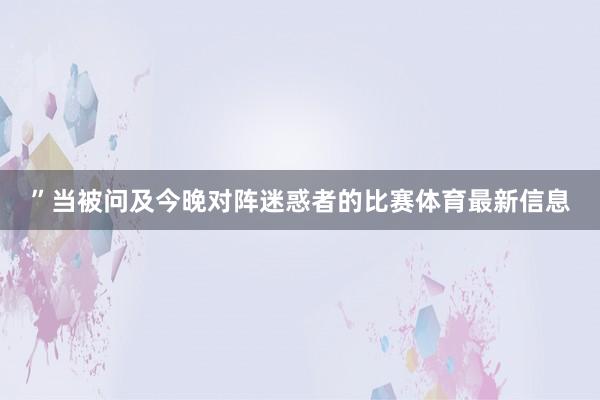 ”当被问及今晚对阵迷惑者的比赛体育最新信息