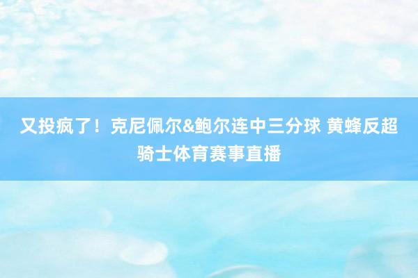 又投疯了！克尼佩尔&鲍尔连中三分球 黄蜂反超骑士体育