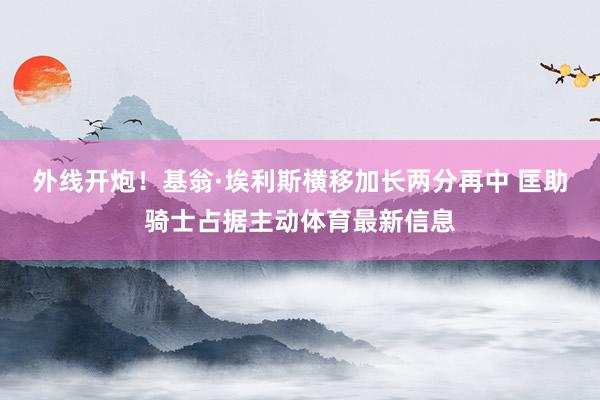 外线开炮！基翁·埃利斯横移加长两分再中 匡助骑士占据主动体育