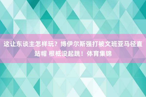 这让东谈主怎样玩？博伊尔斯强打被文班亚马径直站帽 根柢没起跳