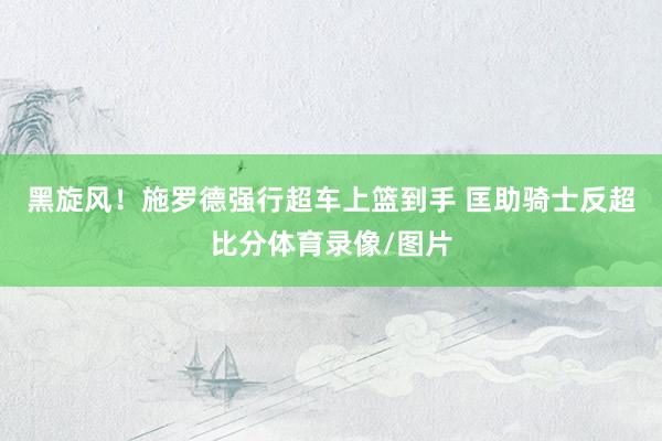黑旋风！施罗德强行超车上篮到手 匡助骑士反超比分体育录像/图