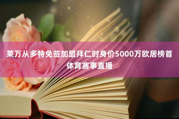 莱万从多特免签加盟拜仁时身价5000万欧居榜首体育赛事直播