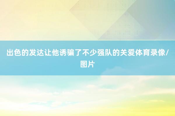 出色的发达让他诱骗了不少强队的关爱体育录像/图片