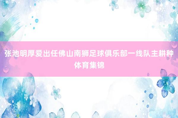 张池明厚爱出任佛山南狮足球俱乐部一线队主耕种体育集锦