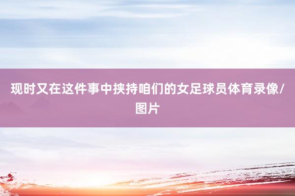 现时又在这件事中挟持咱们的女足球员体育录像/图片