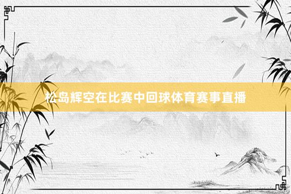 松岛辉空在比赛中回球体育赛事直播