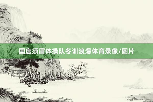 国度须眉体操队冬训浪漫体育录像/图片