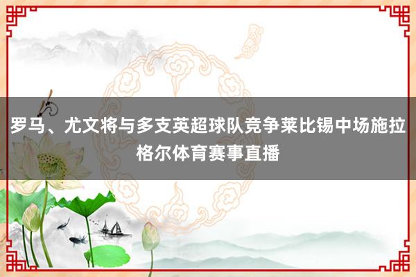罗马、尤文将与多支英超球队竞争莱比锡中场施拉格尔体育赛事直播
