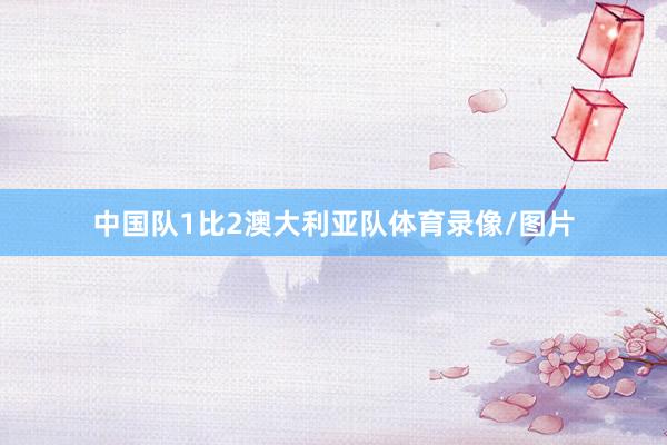 中国队1比2澳大利亚队体育录像/图片