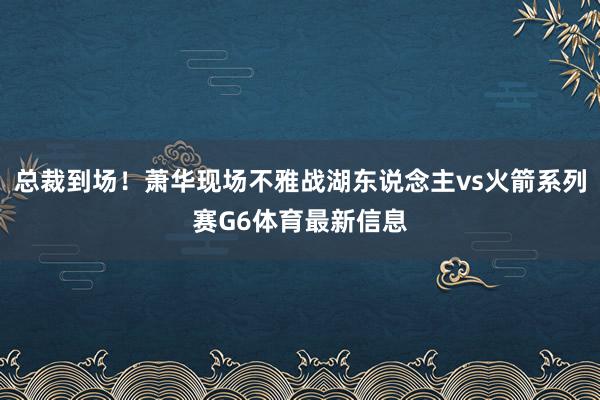 总裁到场！萧华现场不雅战湖东说念主vs火箭系列赛G6体育最新信息