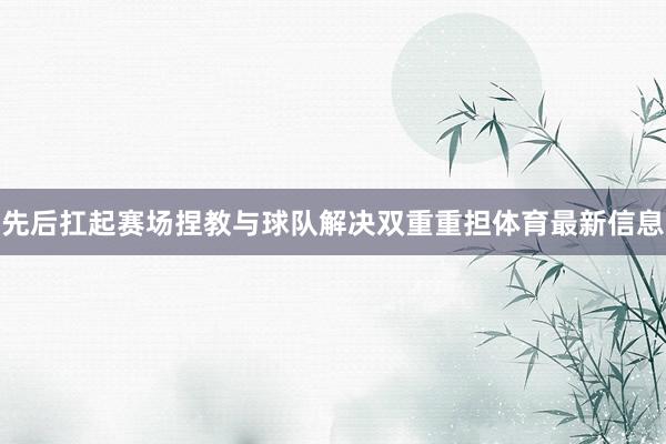 先后扛起赛场捏教与球队解决双重重担体育最新信息