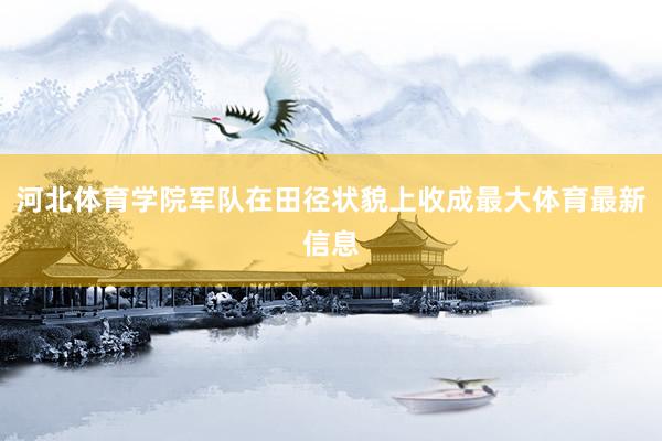 河北体育学院军队在田径状貌上收成最大体育最新信息