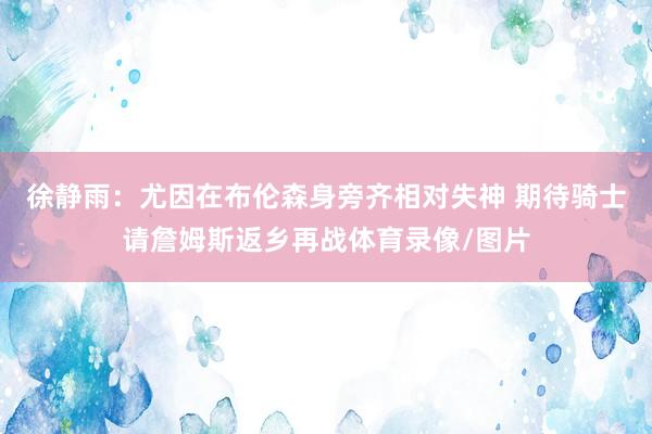 徐静雨：尤因在布伦森身旁齐相对失神 期待骑士请詹姆斯返乡再战