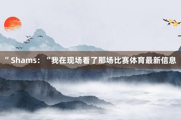 ”Shams：“我在现场看了那场比赛体育最新信息