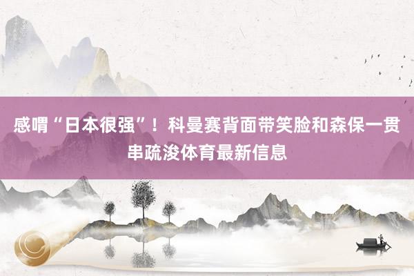 感喟“日本很强”！科曼赛背面带笑脸和森保一贯串疏浚体育最新信