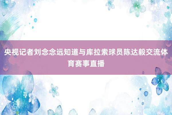 央视记者刘念念远知道与库拉索球员陈达毅交流体育赛事直播